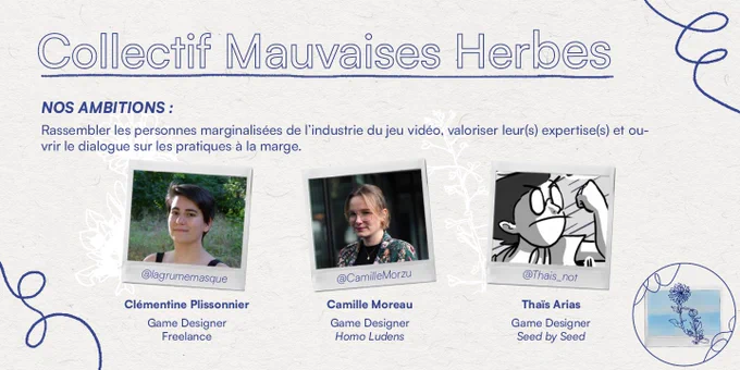 "Collectif Mauvaises Herbes
Nos ambitions : Rassembler les personnes marginalisées de l'industrie du jeu vidéo, valoriser leur(s) expertise(s) et ouvrir le dialogue sur les pratiques à la marge.

@lagrumemasque - Clémentine Plissonnier, Game Designer freelance
@camillemorzu - Camille Moreau, Game Designer chez Homo Ludens
@Tais_not - Thais Arias, Game Designer chez Seed by Seed"