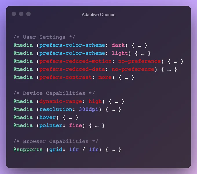 /* User Settings */
@media (prefers-color-scheme: dark) { … }
@media (prefers-color-scheme: light) { … }
@media (prefers-reduced-motion: no-preference) { … }
@media (prefers-reduced-data: no-preference) { … }
@media (prefers-contrast: more) { … }

/* Device Capabilities */
@media (dynamic-range: high) { … }
@media (resolution: 300dpi) { … }
@media (hover) { … }
@media (pointer: fine) { … }

/* Browser Capabilities */
@supports (grid: 1fr / 1fr) { … }