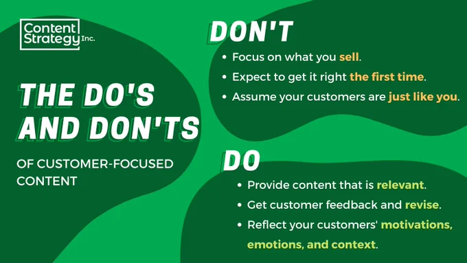 An infographic showing the do's and don'ts of writing customer-focused content. 
Don't:
- focus on what you sell.
- expect to get it right the first time.
- assume your customers are just like you.

Do:
- provide content that is relevant.
- get customer feedback and revise.
- reflect your customers' motivations, emotions, and context.