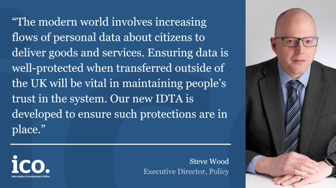 “The modern world involves increasing flows of personal data about citizens to deliver goods and services. Ensuring data is well-protected when transferred outside of the UK will be vital in maintaining people’s trust in the system. Our new IDTA is developed to ensure such protections are in place.”

Steve Wood Executive Director, Policy