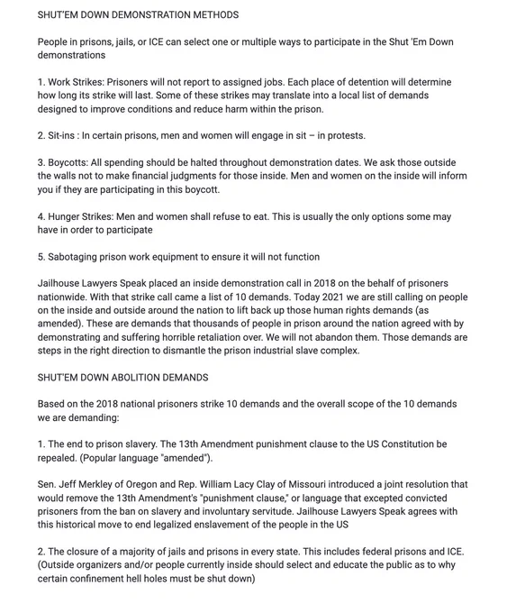SHUT’EM DOWN DEMONSTRATION METHODS

People in prisons, jails, or ICE can select one or multiple ways to participate in the Shut 'Em Down demonstrations

1. Work Strikes: Prisoners will not report to assigned jobs. Each place of detention will determine how long its strike will last. Some of these strikes may translate into a local list of demands designed to improve conditions and reduce harm within the prison.

2. Sit-ins : In certain prisons, men and women will engage in sit – in protests.

3. Boycotts: All spending should be halted throughout demonstration dates. We ask those outside the walls not to make financial judgments for those inside. Men and women on the inside will inform you if they are participating in this boycott.

4. Hunger Strikes: Men and women shall refuse to eat. This is usually the only options some may have in order to participate

5. Sabotaging prison work equipment to ensure it will not function 

Jailhouse Lawyers Speak placed an inside demonstration call in 