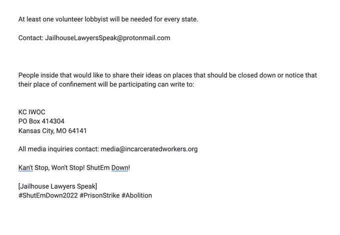 At least one volunteer lobbyist will be needed for every state.

Contact: JailhouseLawyersSpeak@protonmail.com



People inside that would like to share their ideas on places that should be closed down or notice that their place of confinement will be participating can write to:


KC IWOC 
PO Box 414304
Kansas City, MO 64141

All media inquiries contact: media@incarceratedworkers.org

Kan't Stop, Won't Stop! ShutEm Down!

[Jailhouse Lawyers Speak]
#ShutEmDown2022 #PrisonStrike #Abolition
