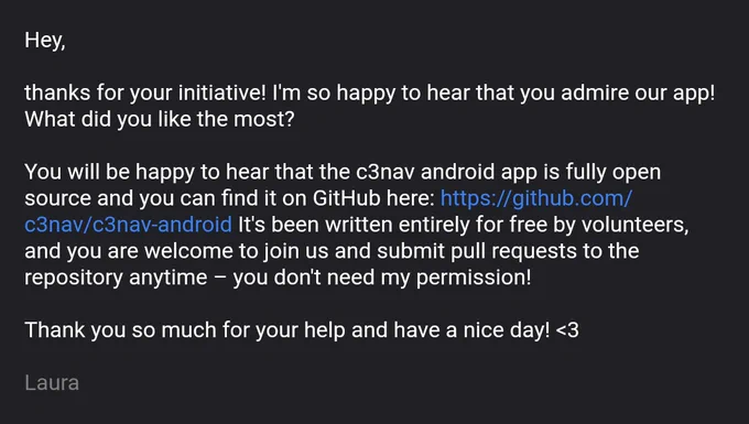 Our reply: 

Hey,

thanks for your initiative! I'm so happy to hear that you admire our app! What did you like the most?

You will be happy to hear that the c3nav android app is fully open source and you can find it on GitHub here: https://github.com/c3nav/c3nav-android It's been written entirely for free by volunteers, and you are welcome to join us and submit pull requests to the repository anytime – you don't need my permission!

Thank you so much for your help and have a nice day! <3

Laura