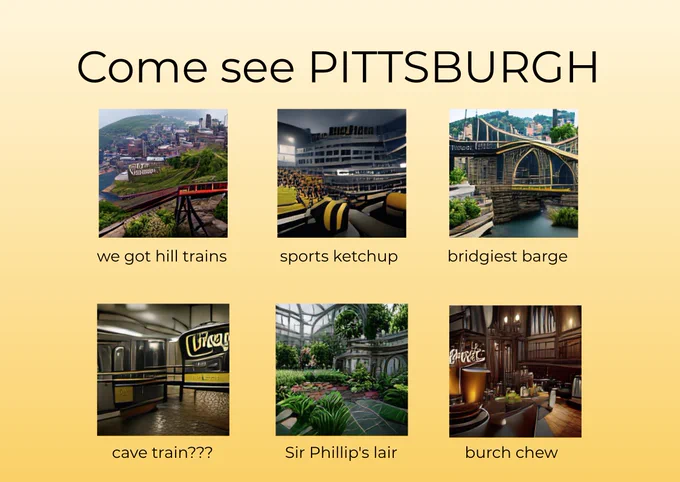 Come see PITTSBURGH
we got hill trains, sports ketchup, bridgiest barge, cave train, sir phillip's lair, burch chew

(with surreal images generated by a vqgan clip neural network)