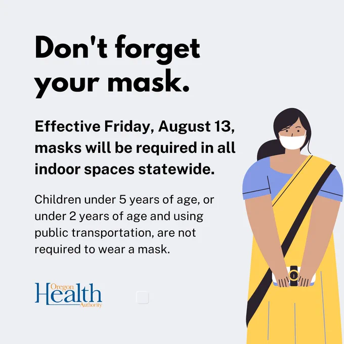 Oregon Health Authority graphic. Light gray with an illustration of a woman holding a coin purse and wearing a blue and yellow sari and mask. Text reads: Don't forget your mask. Effective Friday, August 13, masks will be required in all indoor spaces statewide. Children under 5 years of age, or under 2 years of age and using public transportation, are not required to wear a mask. Oregon Health Authority logo.