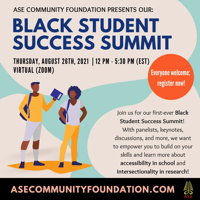 [Image description: Light blue background with beige spots. On the top left of the graphic written in black is "ASE Community Foundation presents our:" and in big blue font "BLACK STUDENT SUCCESS SUMMIT". Under that is a smaller blue font is written "Thursday, August 26th, 2021 | 12 PM - 5:30 PM". To the right of the text is an orange circle with "Everyone welcome; registration link in bio!" written on it in white font. Bottom left are two black students and to the left of them in a black font, it says our event description. The bottom has our website asecommunityfoundation.com written in coral and our green fern logo; both on a black background]