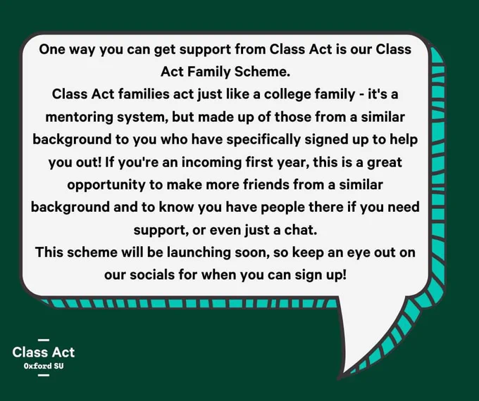 One way you can get support from Class Act is our Class Act Family Scheme.
Class Act families act just like a college family - it's a mentoring system, but made up of those from a similar background to you who have specifically signed up to help you out! If you're an incoming first year, this is a great opportunity to make more friends from a similar background and to know you have people there if you need support, or even just a chat.
This scheme will be launching soon, so keep an eye out on our socials for when you can sign up!