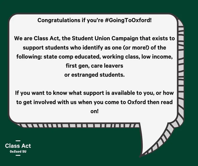 Congratulations if you’re #GoingToOxford!

We are Class Act, the Student Union Campaign that exists to support students who identify as one (or more!) of the following: state comp educated, working class, low income, first gen, care leavers
or estranged students.

If you want to know what support is available to you, or how to get involved with us when you come to Oxford then read on!