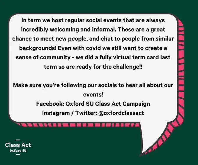 In term we host regular social events that are always incredibly welcoming and informal. These are a great chance to meet new people, and chat to people from similar backgrounds! Even with covid we still want to create a sense of community - we did a fully virtual term card last term so are ready for the challenge!!

Make sure you’re following our socials to hear all about our events!
Facebook: Oxford SU Class Act Campaign
Instagram / Twitter: @oxfordclassact