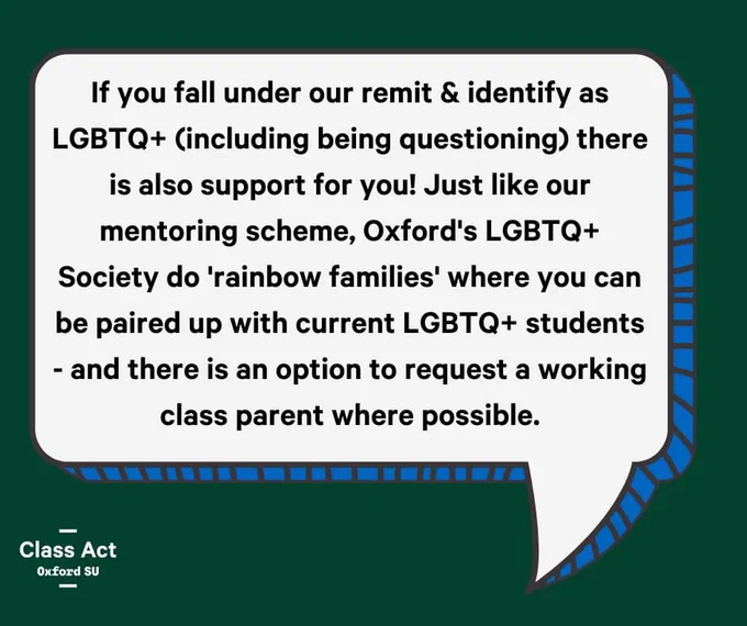 If you fall under our remit & identify as LGBTQ  (including being questioning) there is also support for you! Just like our mentoring scheme, Oxford University LGBTQ Society do 'rainbow families' where you can be paired up with current LGBTQ  students - and there is an option to request a working class parent where possible.