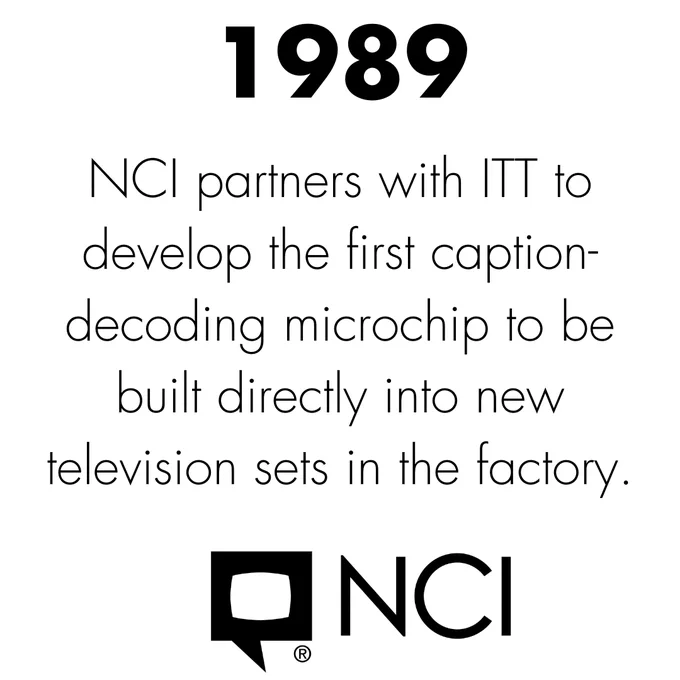 Black text on white background. 1989. NCI partners with ITT to develop the first caption-decoding microchip to be built directly into new television sets in the factory. NCI Bubble Logo