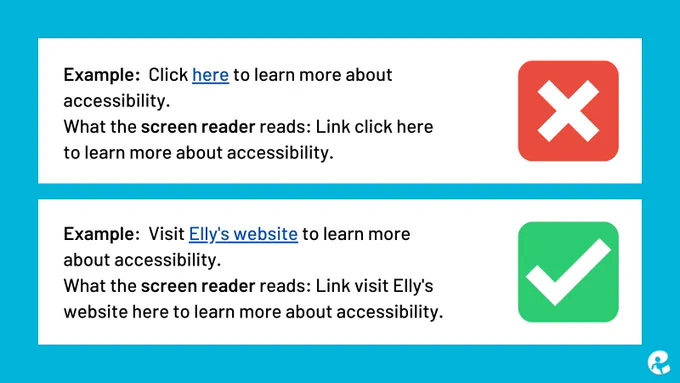 Bad Example:  Click here to learn more about accessibility.
What the screen reader reads: Link click here to learn more about accessibility.
Good Example:  Visit Elly's website to learn more about accessibility.
What the screen reader reads: Link visit Elly's website here to learn more about accessibility.