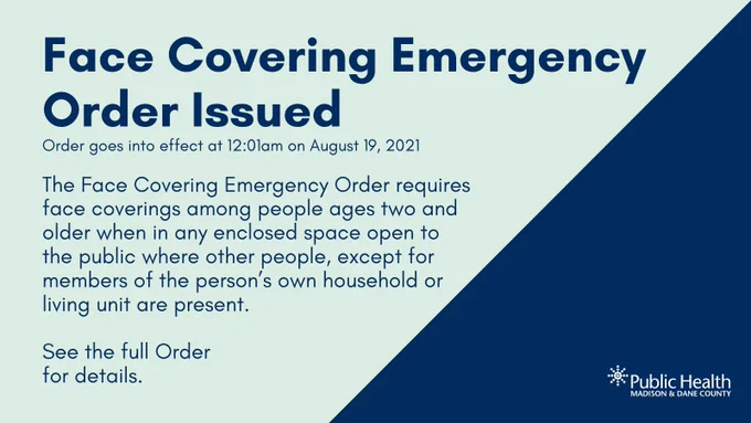 FACE COVERING EMERGENCY ORDER ISSUED
Effective on Thursday, August 19, 2021 at 12:01am, the Face Covering Emergency Order requires that everyone age 2 and older wear a face covering or mask when in any enclosed building where other people, except for members of the person’s own household or living unit, could be present. This requirement applies to all of Dane County.

