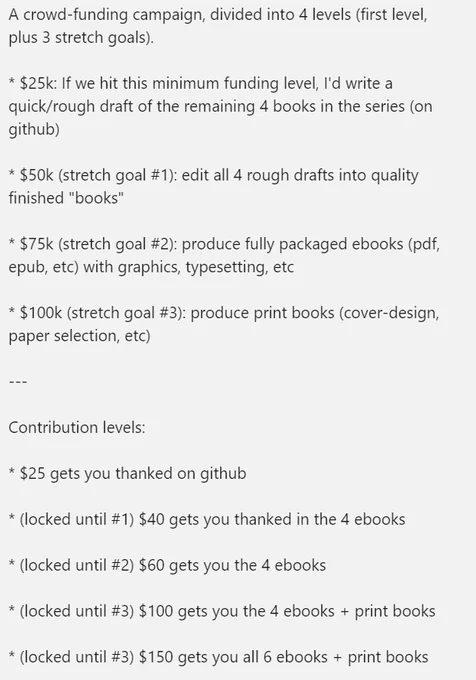 A crowd-funding campaign, divided into 4 levels (first level, plus 3 stretch goals).

* $25k: If we hit this minimum funding level, I'd write a quick/rough draft of the remaining 4 books in the series (on github)

* $50k (stretch goal #1): edit all 4 rough drafts into quality finished "books"

* $75k (stretch goal #2): produce fully packaged ebooks (pdf, epub, etc) with graphics, typesetting, etc

* $100k (stretch goal #3): produce print books (cover-design, paper selection, etc)

---

Contribution levels:

* $25 gets you thanked on github

* (locked until #1) $40 gets you thanked in the 4 ebooks

* (locked until #2) $60 gets you the 4 ebooks

* (locked until #3) $100 gets you the 4 ebooks   print books

* (locked until #3) $150 gets you all 6 ebooks   print books