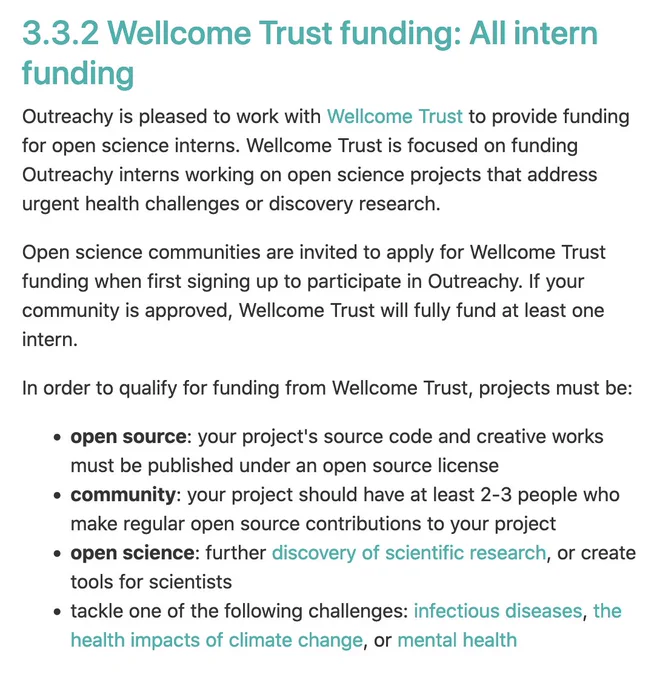 Outreachy is pleased to work with Wellcome Trust to provide funding for open science interns. Wellcome Trust is focused on funding Outreachy interns working on open science projects that address urgent health challenges or discovery research.

Open science communities are invited to apply for Wellcome Trust funding when first signing up to participate in Outreachy. If your community is approved, Wellcome Trust will fully fund at least one intern.

In order to qualify for funding from Wellcome Trust, projects must be:

    open source: your project's source code and creative works must be published under an open source license
    community: your project should have at least 2-3 people who make regular open source contributions to your project
    open science: further discovery of scientific research, or create tools for scientists
    tackle one of the following challenges: infectious diseases, the health impacts of climate change, or mental health
