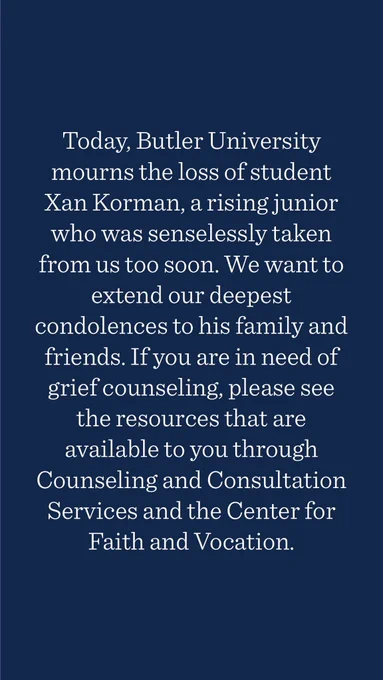Today, Butler University mourns the loss of student Xan Korman, a rising junior who was senselessly taken from us too soon. We want to extend our deepest condolences to his family and friends. If you are in need of grief counseling, please see the resources that are available to you through Counseling and Consultation Services and the Center for Faith and Vocation.
