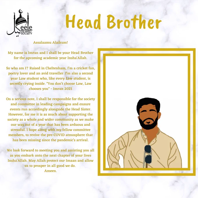 Assalaamu Alaikum!
My name is Imran and I shall be your Head Brother for the upcoming academic year Insha'Allah.
So who am I? Raised in Cheltenham, I'm a cricket fan, poetry lover and an avid traveller. I'm also a second year Law student who, like every Law student, is secretly crying inside. "You don't choose Law, Law chooses you" - Imran 2021
On a serious note, I shall be responsible for the society and committee in leading campaigns and ensure events run accordingly alongside the Head Sister. However, for me it is as much about supporting the society as a whole and wider community as we make our way out of a year that has been arduous and stressful. I hope along with my fellow committee members, to revive the pre-COVID atmosphere that has been missing since the pandemic's arrival.
We look forward to meeting you and assisting you all as you embark onto the next chapter of your lives Insha'Allah. May Allah protect our Imaan and allow us to prosper in all good we do. 
Ameen.