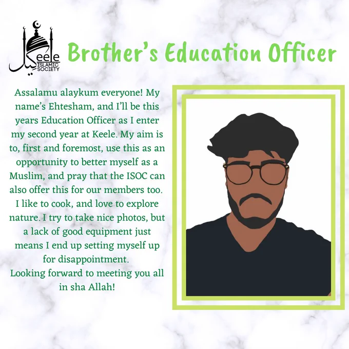 Assalamu alaykum everyone! My name’s Ehtesham, and I’ll be this years Education Officer as I enter my second year at Keele. My aim is to, first and foremost, use this as an opportunity to better myself as a Muslim, and pray that the ISOC can also offer this for our members too. 
I like to cook, and love to explore nature. I try to take nice photos, but a lack of good equipment just means I end up setting myself up for disappointment. 
Looking forward to meeting you all in sha Allah!