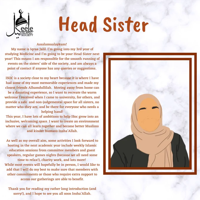 My name is Iqraa Jalil. I’m going into my 3rd year of studying Medicine and I’m going to be your Head Sister next year! This means I am responsible for the smooth running of events on the sisters’ side of the society, and am always a point of contact if anyone has any queries or suggestions. 
ISOC is a society close to my heart because it is where I have had some of my most memorable experiences and made my closest friends Alhamdullilah.  Moving away from home can be a daunting experience, so I want to recreate the warm welcome I received when I came to university, for others, and provide a safe  and non-judgemental space for all sisters, no matter who they are, and be there for everyone who needs a helping hand!
This year, I have lots of ambitions to help ISoc grow into an inclusive, welcoming space. I want to create an environment where we can all learn together and become better Muslims and kinder humans Insha’Allah....
