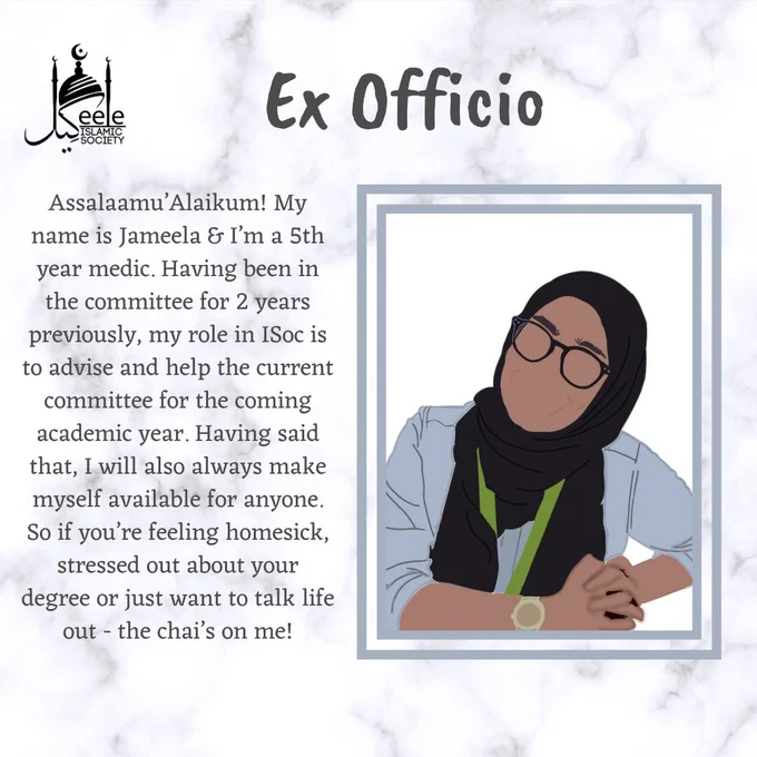 Assalaamu’Alaikum! My name is Jameela & I’m a 5th year medic. Having been in the committee for 2 years previously, my role in ISoc is to advise and help the current committee for the coming academic year. Having said that, I will also always make myself available for anyone. So if you’re feeling homesick, stressed out about your degree or just want to talk life out - the chai’s on me!