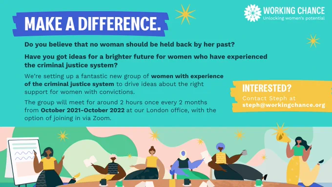 Information poster:

Make a difference.
Do you believe that no woman should be held back by her past?
Have you got ideas for a brighter future for women who have experienced the criminal justice system?

We're setting up a fantastic new group of women with experience of the criminal justice system to drive ideas about the right support for women with convictions.

The group will meet for around 2 hours once every 2 months from October 2021-October 2022 at our London office, with the option of joining in via Zoom. 

Interested? Contact Steph at steph@workingchance.org