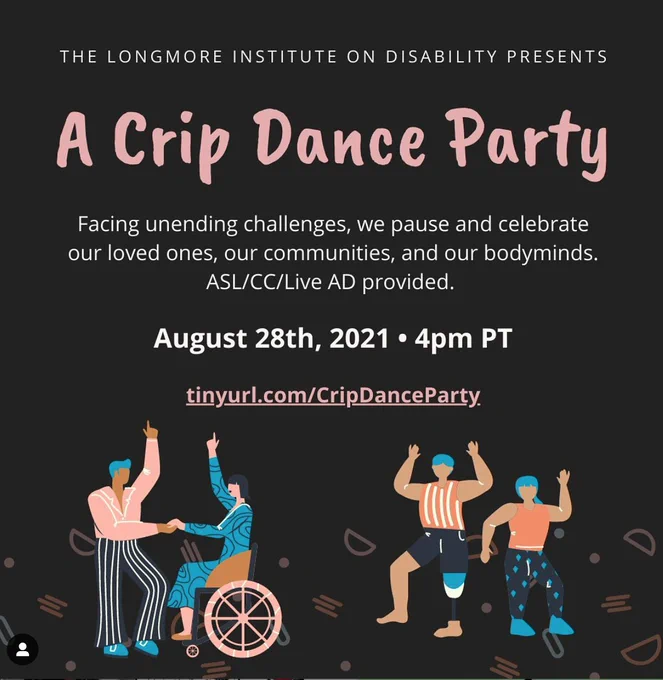 Illustrations of four people dancing, all wearing shades of blue, pink, and orange. One is in a wheelchair and one has a prosthetic leg. Text reads: The Longmore Institute on Disability presents: A Crip Dance Party. Facing unending challenges, we pause and celebrate our loved ones, our communities, and our bodyminds. ASL/CC/Live AD provided. August 28th, 2021 • 4pm PT.