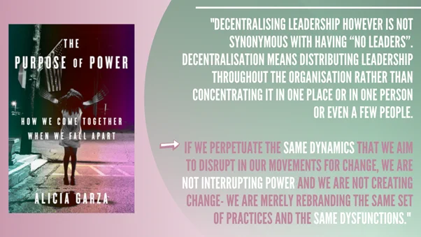 "decentralising leadership however is not synonymous with having “no leaders”. Decentralisation means distributing leadership throughout the organisation rather than concentrating it in one place or in one person or even a few people.

if we perpetuate the same dynamics that we aim to disrupt in our movements for change, we are not interrupting power and we are not creating change- we are merely rebranding the same set of practices and the same dysfunctions." 