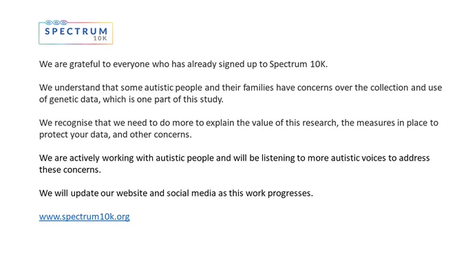 An image with the following text:

We are grateful to everyone who has already signed up to Spectrum 10K.

We understand that some autistic people and their families have concerns over the collection and use of genetic data, which is one part of this study. 

We recognise that we need to do more to explain the value of this research, the measures in place to protect your data, and other concerns. 

We are actively working with autistic people and will be listening to more autistic voices to address these concerns.

We will update our website and social media as this work progresses. 

www.spectrum10k.org 