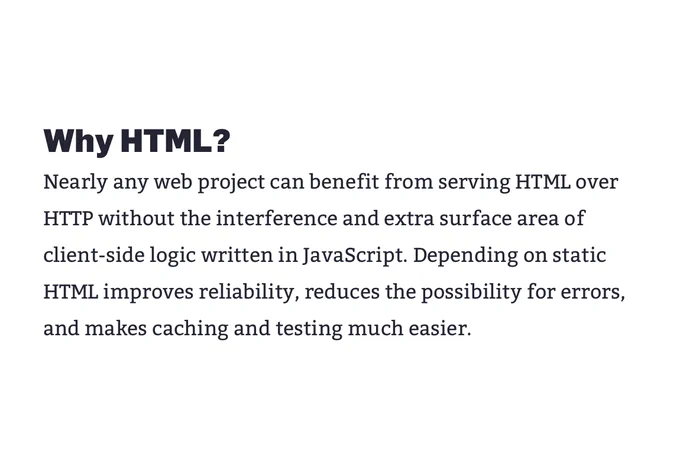 Why HTML?

Nearly any web project can benefit from serving HTML over HTTP without the interference and extra surface area of client-side logic written in JavaScript. Depending on static HTML improves reliability, reduces the possibility for errors, and makes caching and testing much easier.