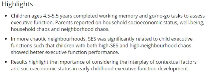 Paper highlights: 4.5‐5.5 years completed working memory and go/no‐go tasks to assess executive function. Parents reported on household socioeconomic status, well‐being, household chaos and neighborhood chaos. In more chaotic neighbourhoods, SES was significantly related to child executive functions such that children with both high‐SES and high‐neighbourhood chaos showed better executive function performance.