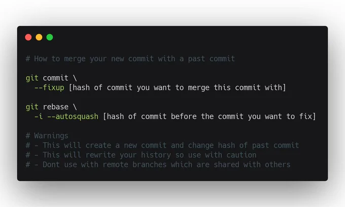 # How to merge your new commit with a past commit

git commit \
  --fixup [hash of commit you want to merge this commit with]

git rebase \
  -i --autosquash [hash of commit before the commit you want to fix]
  
# Warnings
# - This will create a new commit and change hash of past commit
# - This will rewrite your history so use with caution
# - Dont use with remote branches which are shared with others