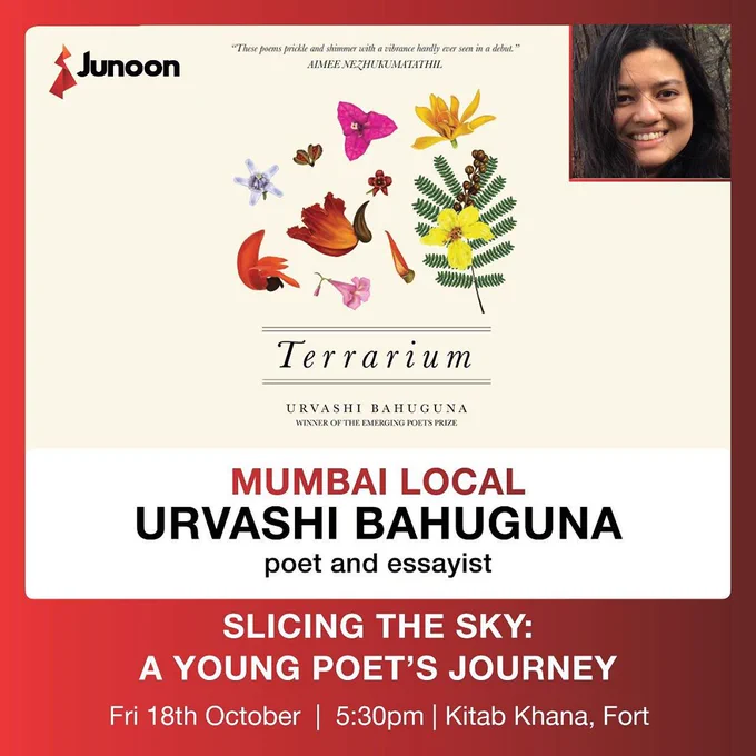 Top-left: Junoon logo. Top-right: Urvashi Bahuguna's photo. Top-centre: "These poems prickle and shimmer with a vibrance hardly ever seen in a debut." AIMEE NEZHUKUMATATHIL.

Below: Flowers, petals & leaves.

Text below: Terrarium, Urvashi Bahuguna
Winner of the Emerging Poet Prize

Mumbai Local
Urvashi Bahuguna
poet and essayist

SLICING THE SKY: A YOUNG POET'S JOURNEY
Fri 18th October | 5:30pm | Kitab Khana, Fort