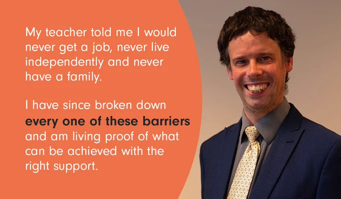 A photo of Scott Watkin with the words, "My teacher told me I would never get a job, never live independently and never have a family. I have since broken down every one of these barriers and am living proof of what can be achieved with the right support."
