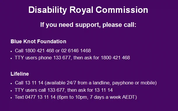 Screenshot of wording: 
Disability Royal Commission.
If you need support, please call: 
Blue Knot Foundation, Call 1800 421 468 or 02 6146 1468.  TTY users phone 133 677, then ask for 1800 421 468
Lifeline, Call 13 11 14 (available 24/7 from a landline, payphone or mobile).  TTY users call 133 677, then ask for 13 11 14.  Text 0477 13 11 14 (6pm to 10pm, 7 days a week AEDT)
