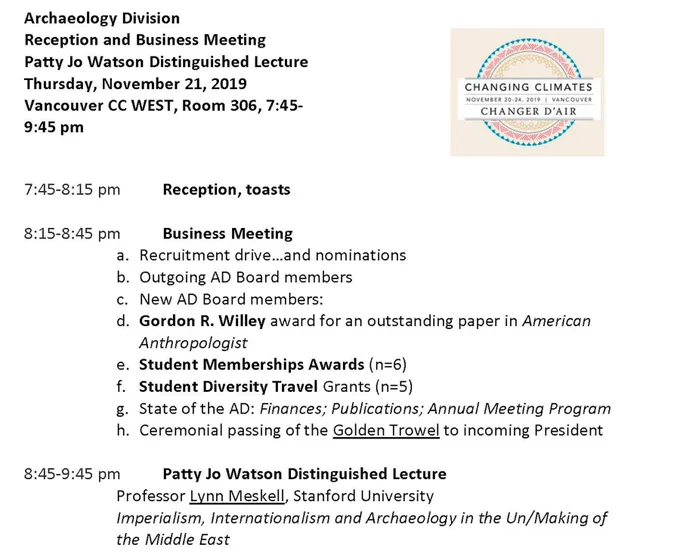 Agenda: Archaeology Division Reception & Business Meeting, Patty Jo Watson Distinguished Lecture. Thursday, November 21, 2019. Vancouver C WEST, Room 306, 7:45-9:45 pm. 7:45 pm - Reception, toasts. 8:15 pm, Business Meeting. 8:45 pm - Patty Jo Watson Distinguished Lecture by Lynn Meskell (Stanford University) entitled "Imperialism, Internationalism and Archaeology in the Un/Making of the Middle East"