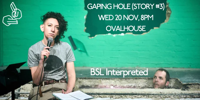 A bright green room with a large hole knocked through the back wall. Rachel sits in the foreground speaking into a handheld microphone and reading from a book. Greg watches her from a deep hole in the floor behind her. Only his head is visible over the top of the hole. It’s pretty funny.
Text: Gaping Hole (Story #3) Wed 20 Nov, 8pm Ovalhouse. BSL Interpreted. BSL symbol.
