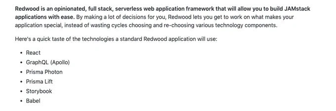 Redwood is an opinionated, full stack, serverless web application framework that will allow you to build JAMstack applications with ease. By making a lot of decisions for you, Redwood lets you get to work on what makes your application special, instead of wasting cycles choosing and re-choosing various technology components.