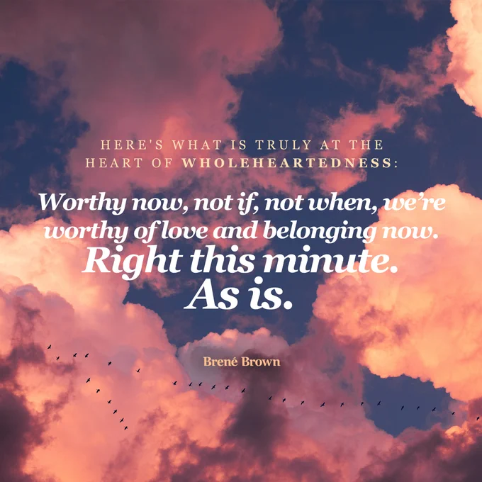 Quote card that reads, "Here's what is truly at the heart of wholeheartedness: Worthy now, not if, not when, we're worthy of love and belonging now. Right this minute. As is." - Brené Brown