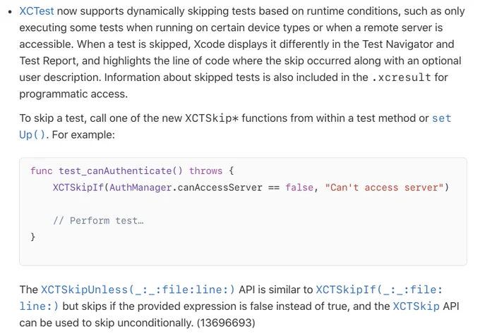 XCTest now supports dynamically skipping tests based on runtime conditions, such as only executing some tests when running on certain device types or when a remote server is accessible. When a test is skipped, Xcode displays it differently in the Test Navigator and Test Report, and highlights the line of code where the skip occurred along with an optional user description.