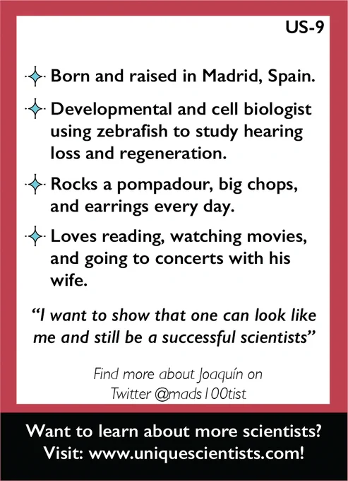 Back of trading card US-9. It reads: Born and raised in Madrid, Spain’s Developmental and cell biologist using zebrafish to study hearing loss and regeneration. Rocks a pompadour, big chops, and earrings every day. Loves reading, watching movies, and going to concerts with his wife. Quote from Joaquín: I want to show that one can look like me and still be a successful scientist.