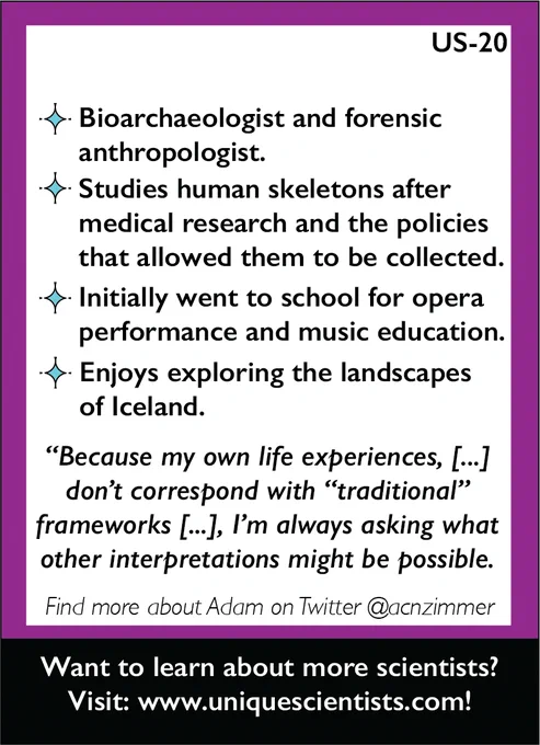 Back of US-20. Bioarcheologist and forensic anthropologist. Studies human skeletons after medical research and the policies that allowed them to be collected. Initially went to school for opera performance and music education. Enjoys exploring the landscapes of Iceland. Quote: "Because my own life experiences, [...] does correspond with "traditional" frameworks [...] I'm always [thinking] other interpretations."