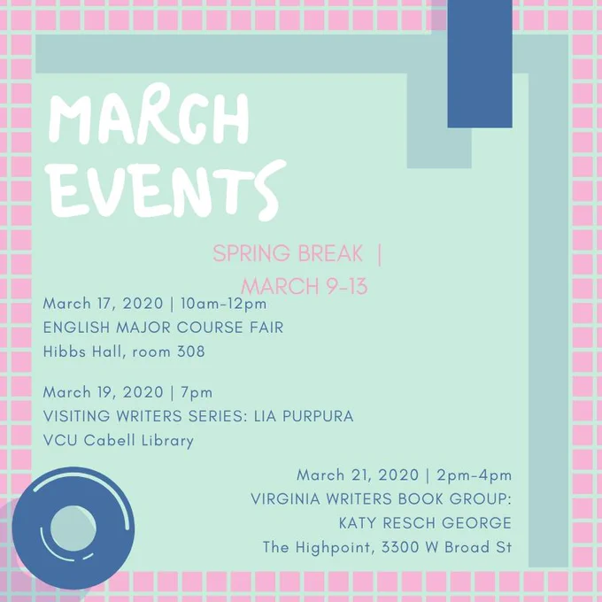 Image description: Teal background with pink checkerboard border and pool float drawings. Poster reads: March Events. Spring Break March 9-13. March 17, 2020, 10am-12pm, English Major Course Fair, Hibbs Hall room 308. March 19, 2020, 7pm, Visiting Writers Series: Lia Purpura, VCU Cabell Library. March 21 2020, 2pm-4pm, Virginia Writers Book Group: Katy Resch George, The Highpoint, 3300 W Broad St. March 24, 2020, 4pm