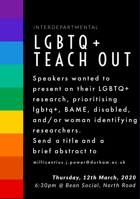 Interdepartmental LGBTQ   teach out
Speakers wanted to present on their LGBTQ  research, prioritising lgbtq , BAME, disabled, and/or woman identifying researchers.
Send a title and a brief abstract to 
millicentius.j.power@durham.ac.uk
Thursday 12th march 2020
6:30pm @ bean social, North road