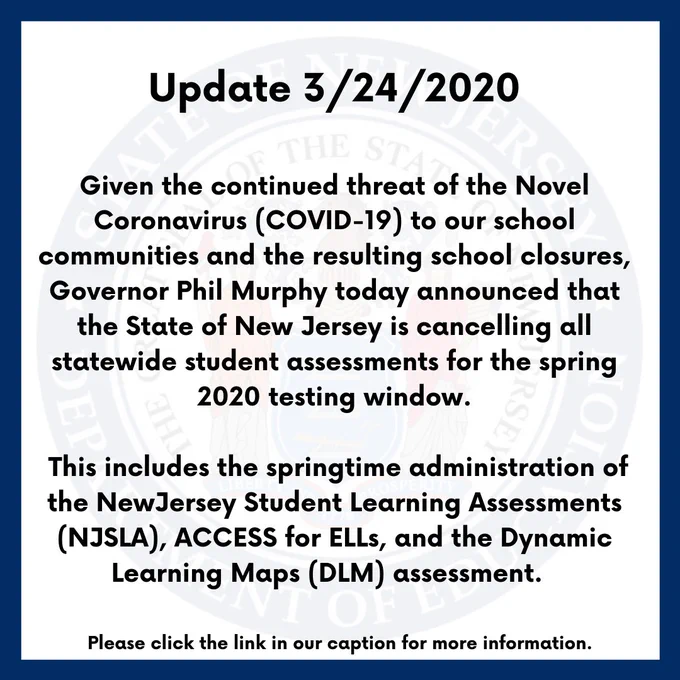 Given the continued threat of the Novel Coronavirus (COVID-19) to our school communities and the resulting
school closures, Governor Phil Murphy today announced that the State of New Jersey is cancelling all statewide
student assessments for the spring 2020 testing window. This includes the springtime administration of the New
Jersey Student Learning Assessments (NJSLA), ACCESS for ELLs, and the Dynamic Learning Maps