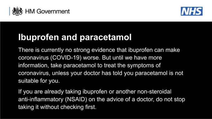 Ibuprofen and paracetamol
There is currently no strong evidence that ibuprofen can make coronavirus (COVID-19) worse. But until we have more information, take paracetamol to treat the symptoms of coronavirus, unless your doctor has told you paracetamol is not suitable for you.

If you are already taking ibuprofen or another non-steroidal anti-inflammatory (NSAID) on the advice of a doctor, do not stop taking it witho