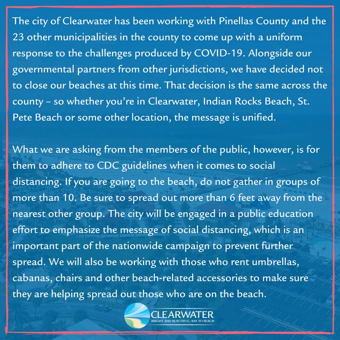 Clearwater Beach 
The city of Clearwater has been working with Pinellas County and the 23 other municipalities in Pinellas County to come up with a uniform response to the challenges produced by COVID-19. Alongside our governmental partners from other jurisdictions, we have decided not to close our beaches at this time. That decision is the same across the county – so whether you’re in Clearwater, Indian Rocks..