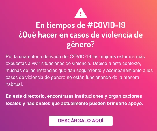 En tiempos de #COVID-19
¿Qué hacer en casos de violencia de género?
Por la cuarentena derivada del COVID-19 las mujeres estamos más expuestas a vivir situaciones de violencia. Debido a este contexto, muchas de las instancias que dan seguimiento y acompañamiento a los casos de violencia de género no están funcionando de la manera habitual.
En este directorio, encontrarás instituciones y organizaciones locales y nacionales que actualmente pueden brindarte apoyo.
DESCÁRGALO AQUÍ