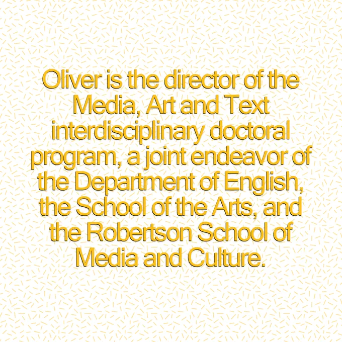 An image of text which reads, "Oliver is the director of the Media, Art and Text interdisciplinary doctoral program, a joint endeavor of the Department of English, the School of the Arts, and the Robertson School of Media and Culture."