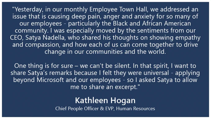 "Yesterday, in our monthly Employee Town Hall, we addressed an issue that is causing deep pain, anger and anxiety for so many of our employees - particularly the Black and African American community. I was especially moved by the sentiments from our CEO, Satya Nadella, who shared his thoughts on showing empathy and compassion, and how each of us can come together to drive change in our communities and the world. One thing is for sure – we can’t be silent. In that spirit, I want to share Satya’s remarks because I felt they were universal - applying beyond Microsoft and our employees - so I asked Satya to allow me to share an excerpt."

Kathleen Hogan
Chief People Officer & EVP, Human Resources
