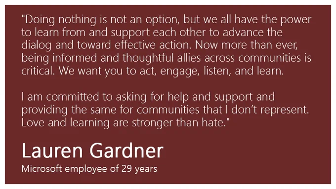 "Doing nothing is not an option, but we all have the power to learn from and support each other to advance the dialog and toward effective action. Now more than ever, being informed and thoughtful allies across communities is critical. We want you to act, engage, listen, and learn. I am committed to asking for help and support and providing the same for communities that I don’t represent. Love and learning are stronger than hate." - Lauren Gardner, Microsoft employee of 29 years